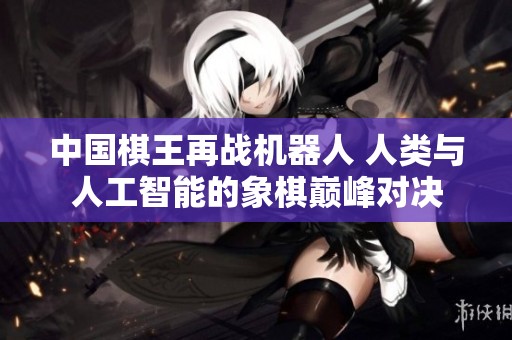 中国棋王再战机器人 人类与人工智能的象棋巅峰对决