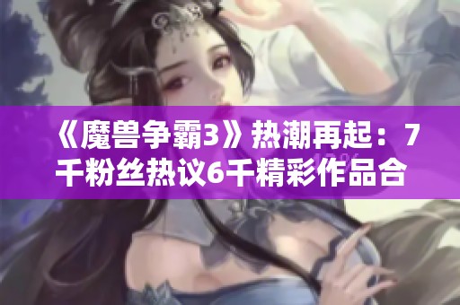 《魔兽争霸3》热潮再起：7千粉丝热议6千精彩作品合集解读