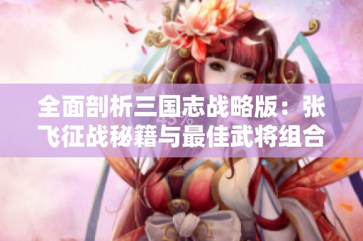全面剖析三国志战略版：张飞征战秘籍与最佳武将组合