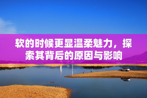 软的时候更显温柔魅力，探索其背后的原因与影响