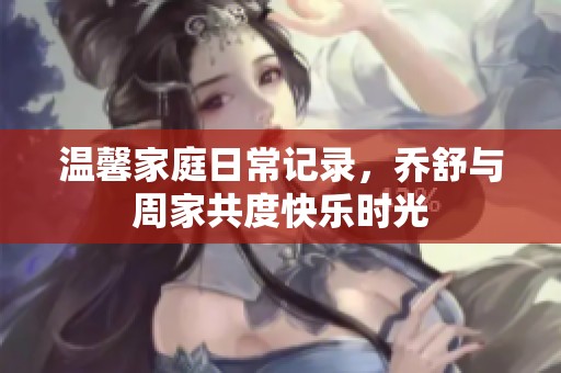 温馨家庭日常记录，乔舒与周家共度快乐时光