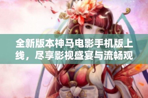 全新版本神马电影手机版上线，尽享影视盛宴与流畅观影体验