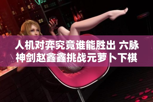人机对弈究竟谁能胜出 六脉神剑赵鑫鑫挑战元萝卜下棋机器人