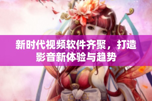 新时代视频软件齐聚，打造影音新体验与趋势