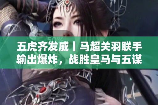 五虎齐发威丨马超关羽联手输出爆炸，战胜皇马与五谋太尉