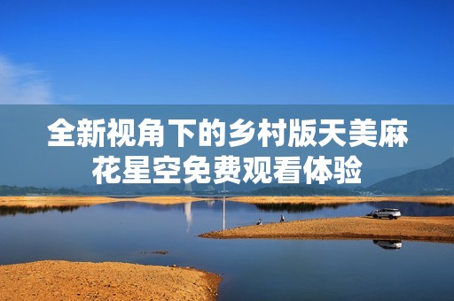 全新视角下的乡村版天美麻花星空免费观看体验
