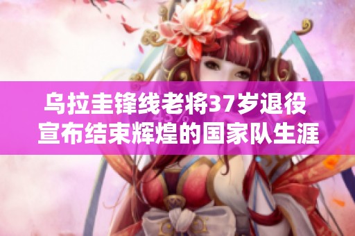 乌拉圭锋线老将37岁退役 宣布结束辉煌的国家队生涯