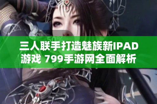 三人联手打造魅族新IPAD游戏 799手游网全面解析