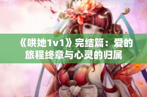 《哄她1v1》完结篇：爱的旅程终章与心灵的归属