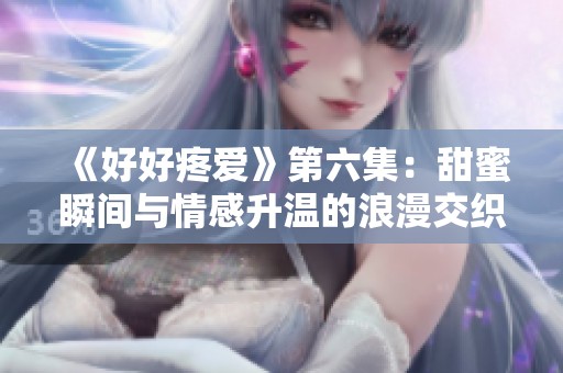 《好好疼爱》第六集：甜蜜瞬间与情感升温的浪漫交织