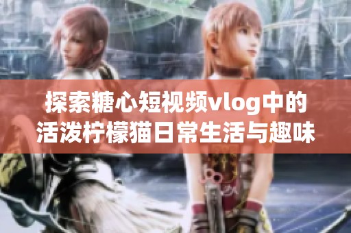 探索糖心短视频vlog中的活泼柠檬猫日常生活与趣味瞬间