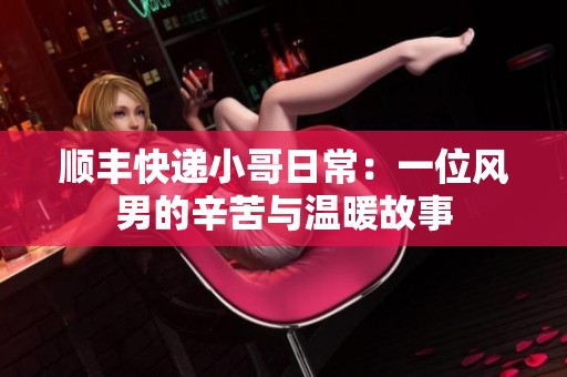 顺丰快递小哥日常：一位风男的辛苦与温暖故事