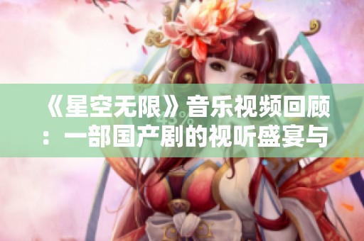 《星空无限》音乐视频回顾：一部国产剧的视听盛宴与情感共鸣