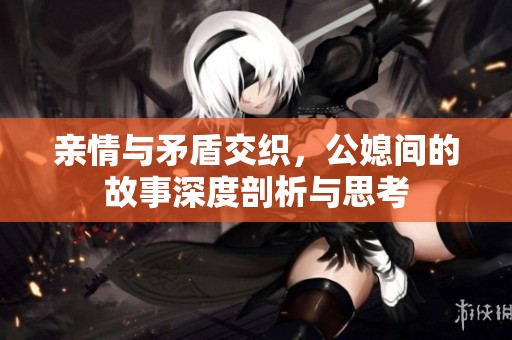 亲情与矛盾交织，公媳间的故事深度剖析与思考
