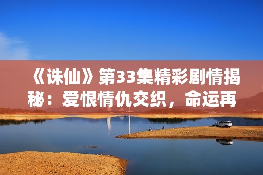 《诛仙》第33集精彩剧情揭秘：爱恨情仇交织，命运再度改写