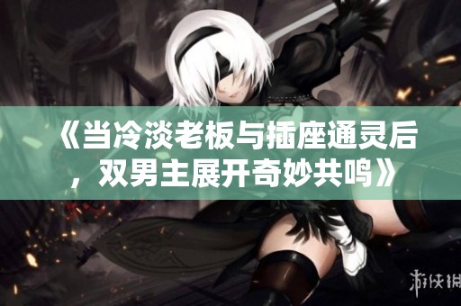 《当冷淡老板与插座通灵后，双男主展开奇妙共鸣》