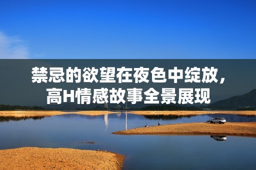 禁忌的欲望在夜色中绽放，高H情感故事全景展现