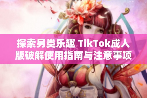 探索另类乐趣 TikTok成人版破解使用指南与注意事项