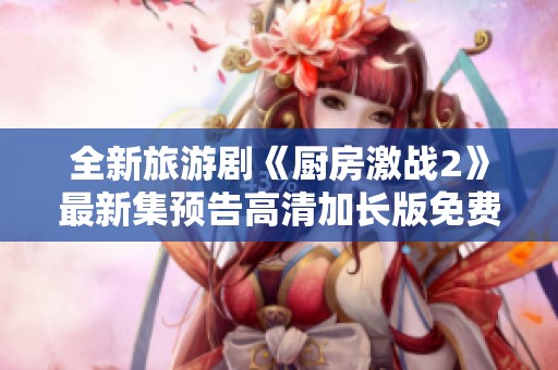 全新旅游剧《厨房激战2》最新集预告高清加长版免费上线！