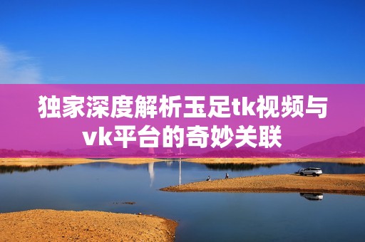 独家深度解析玉足tk视频与vk平台的奇妙关联