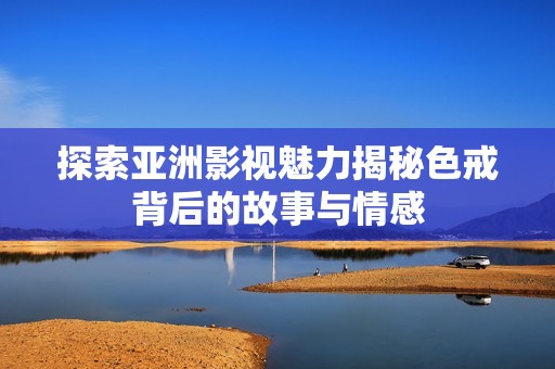 探索亚洲影视魅力揭秘色戒背后的故事与情感