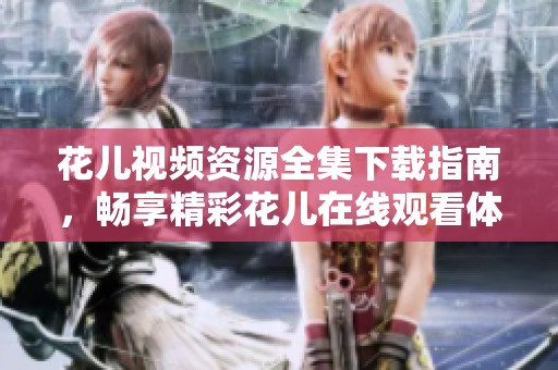 花儿视频资源全集下载指南，畅享精彩花儿在线观看体验