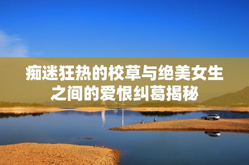 痴迷狂热的校草与绝美女生之间的爱恨纠葛揭秘