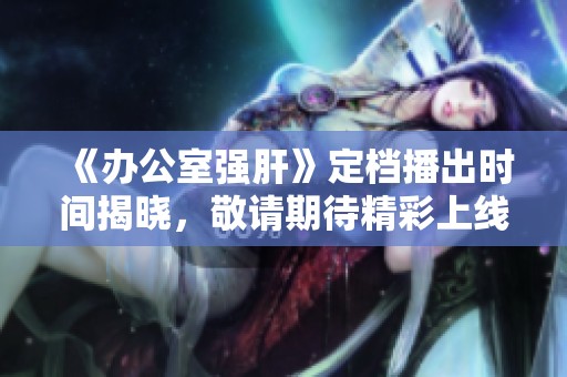 《办公室强肝》定档播出时间揭晓，敬请期待精彩上线！
