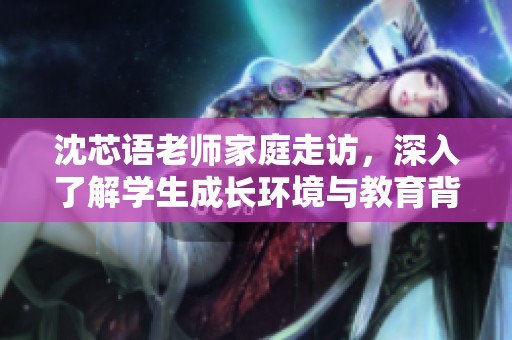 沈芯语老师家庭走访，深入了解学生成长环境与教育背景