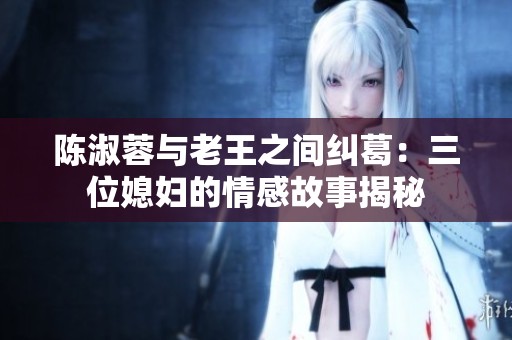 陈淑蓉与老王之间纠葛：三位媳妇的情感故事揭秘