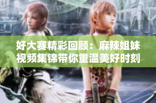 好大赛精彩回顾：麻辣姐妹视频集锦带你重温美好时刻