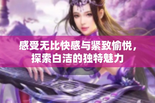 感受无比快感与紧致愉悦，探索白洁的独特魅力