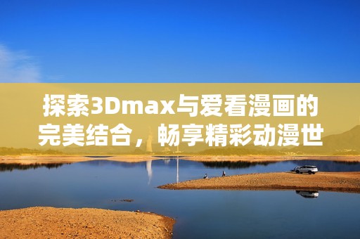 探索3Dmax与爱看漫画的完美结合，畅享精彩动漫世界