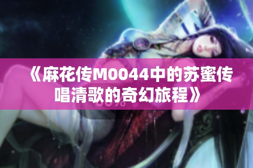 《麻花传M0044中的苏蜜传唱清歌的奇幻旅程》