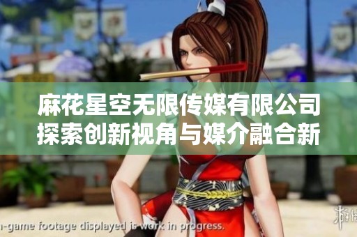 麻花星空无限传媒有限公司探索创新视角与媒介融合新趋势