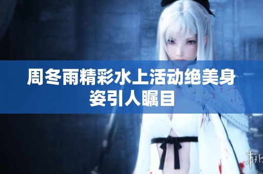 周冬雨精彩水上活动绝美身姿引人瞩目
