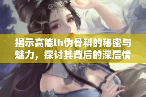 揭示高能lh伪骨科的秘密与魅力，探讨其背后的深层情感与冲突