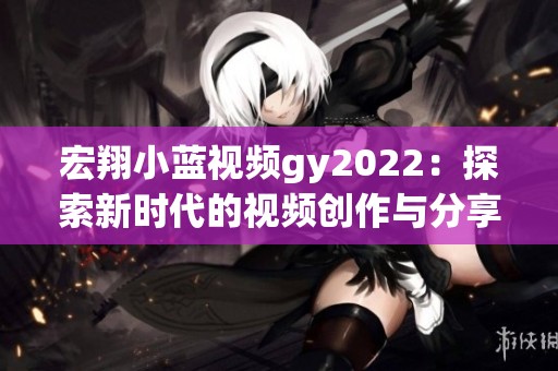 宏翔小蓝视频gy2022：探索新时代的视频创作与分享魅力