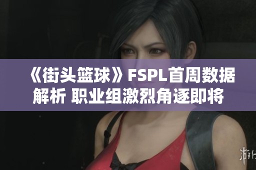 《街头篮球》FSPL首周数据解析 职业组激烈角逐即将开启