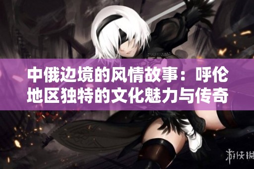 中俄边境的风情故事：呼伦地区独特的文化魅力与传奇风貌