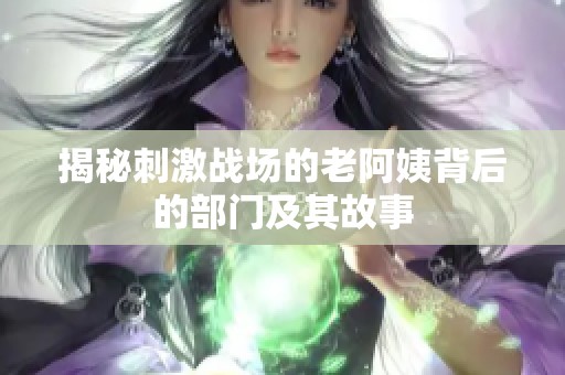 揭秘刺激战场的老阿姨背后的部门及其故事