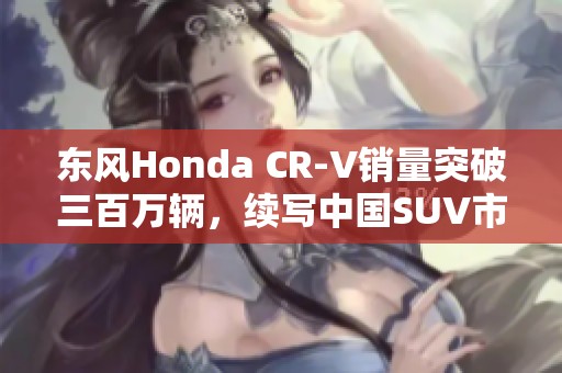 东风Honda CR-V销量突破三百万辆，续写中国SUV市场传奇