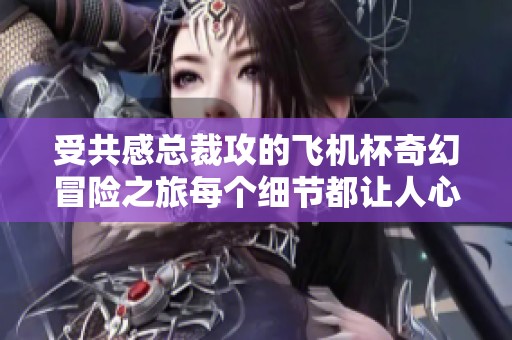 受共感总裁攻的飞机杯奇幻冒险之旅每个细节都让人心动