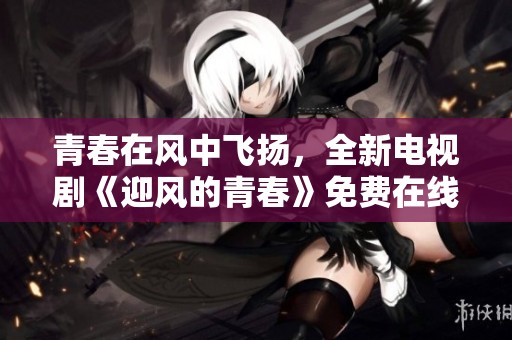 青春在风中飞扬，全新电视剧《迎风的青春》免费在线观看指南