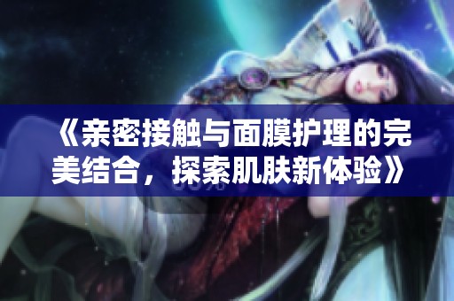 《亲密接触与面膜护理的完美结合，探索肌肤新体验》