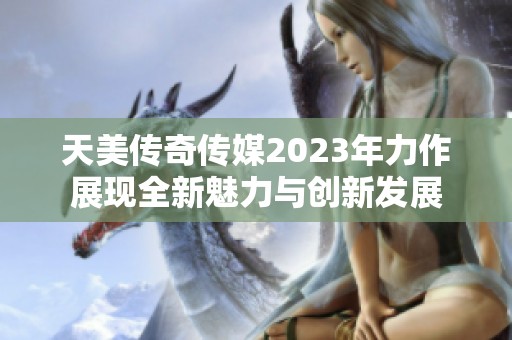 天美传奇传媒2023年力作展现全新魅力与创新发展