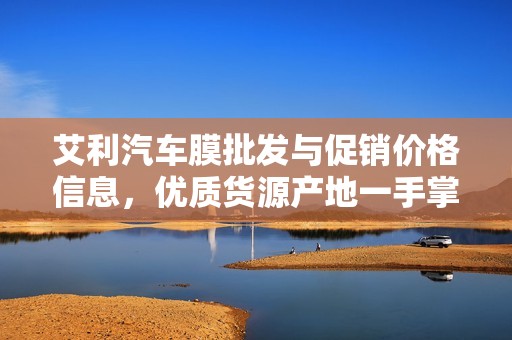 艾利汽车膜批发与促销价格信息，优质货源产地一手掌握