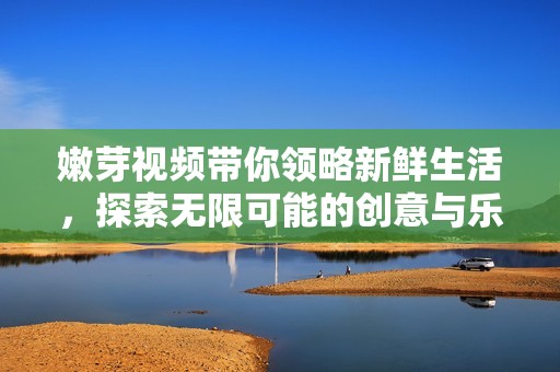嫩芽视频带你领略新鲜生活，探索无限可能的创意与乐趣