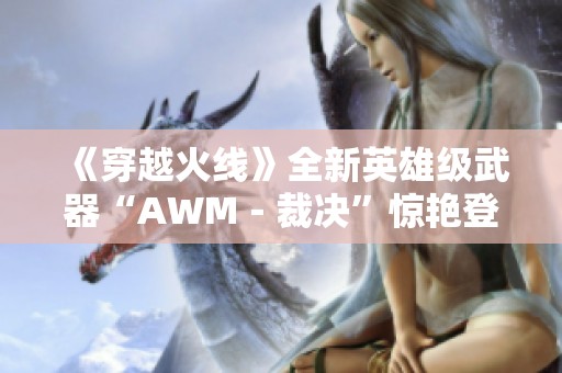 《穿越火线》全新英雄级武器“AWM－裁决”惊艳登场，实力与艺术的结合