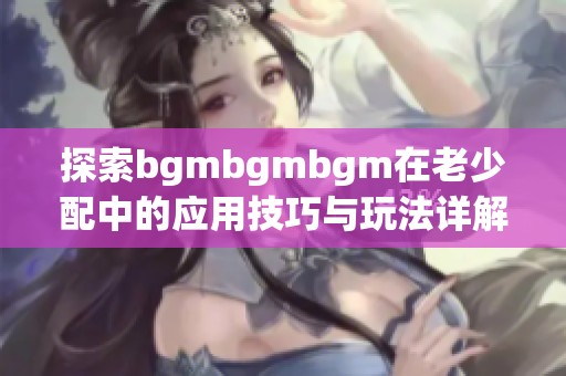 探索bgmbgmbgm在老少配中的应用技巧与玩法详解